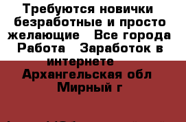 Требуются новички, безработные и просто желающие - Все города Работа » Заработок в интернете   . Архангельская обл.,Мирный г.